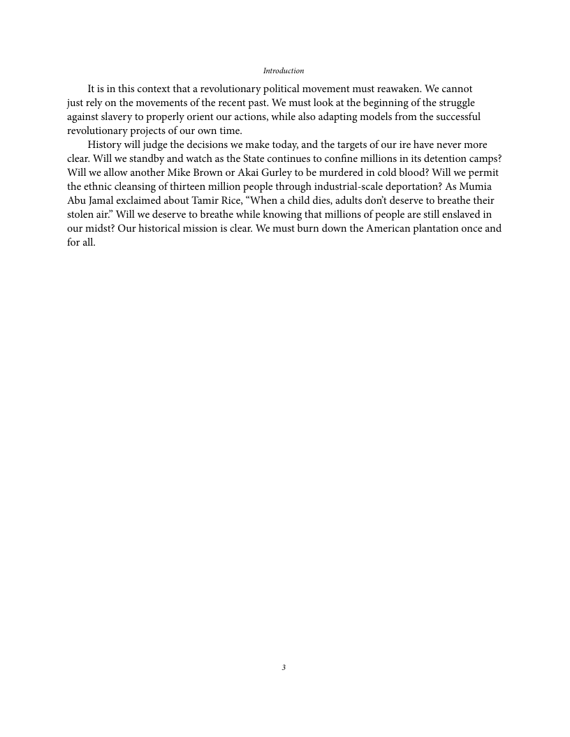 Introduction Itis in this context that a revolutionary political movement must reawaken. We cannot just rely on the movements of the recent past. We must look at the beginning of the struggle against slavery to properly orient our actions, while also adapting models from the successful revolutionary projects of our own time. History will judge the decisions we make today, and the targets of our ire have never more clear. Will we standby and watch as the State continues to confine millions in it detention camps? Will we allow another Mike Brown or Akai Gurley to be murdered in cold blood? Will we permit the ethnic cleansing of thirteen million people through industrial-scale deportation? As Mumia Abu Jamal exclaimed about Tamir Rice, “When a child dies, adults don’t deserve to breathe their stolen air” Will we deserve to breathe while knowing that millions of people are stil enslaved in our midst? Our historical mission is clear. We must burn down the American plantation once and for all.